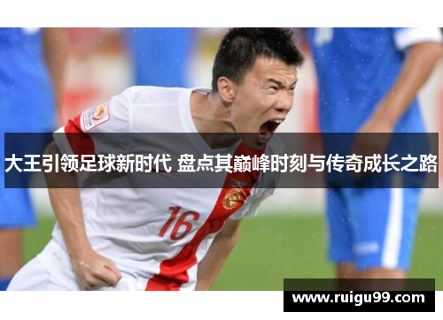 大王引领足球新时代 盘点其巅峰时刻与传奇成长之路