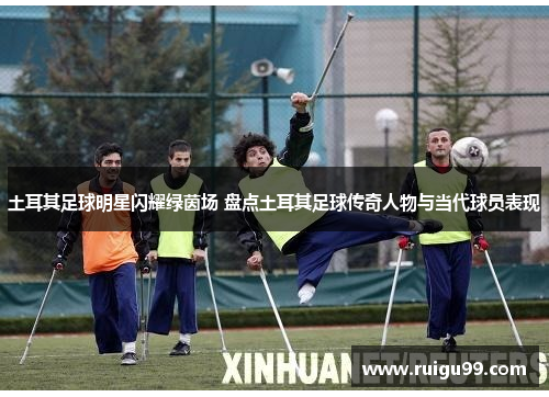 土耳其足球明星闪耀绿茵场 盘点土耳其足球传奇人物与当代球员表现