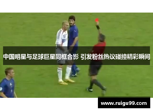 中国明星与足球巨星同框合影 引发粉丝热议碰撞精彩瞬间