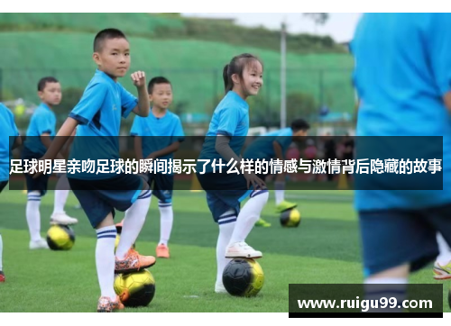 足球明星亲吻足球的瞬间揭示了什么样的情感与激情背后隐藏的故事