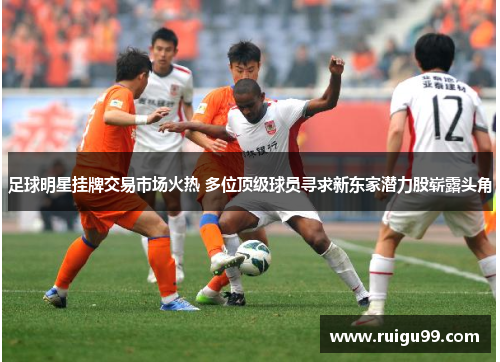 足球明星挂牌交易市场火热 多位顶级球员寻求新东家潜力股崭露头角