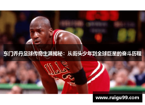 东门乔丹足球传奇生涯揭秘：从街头少年到全球巨星的奋斗历程