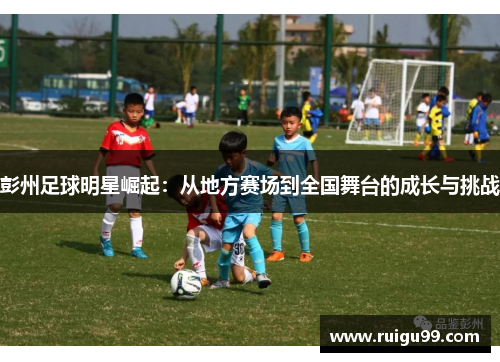 彭州足球明星崛起：从地方赛场到全国舞台的成长与挑战