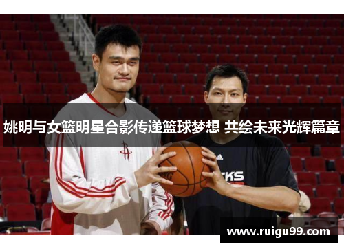 姚明与女篮明星合影传递篮球梦想 共绘未来光辉篇章