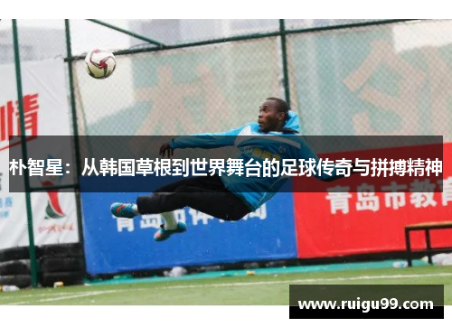 朴智星：从韩国草根到世界舞台的足球传奇与拼搏精神