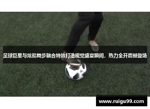 足球巨星与炫酷舞步融合特效打造视觉盛宴瞬间，热力全开震撼登场