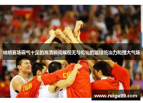 姚明赛场霸气十足的高清瞬间展现无与伦比的篮球统治力和强大气场