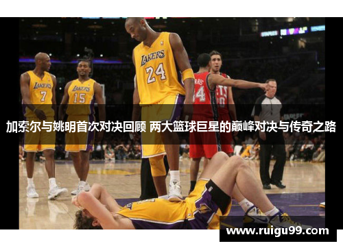 加索尔与姚明首次对决回顾 两大篮球巨星的巅峰对决与传奇之路