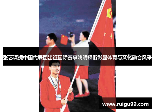 张艺谋携中国代表团出征国际赛事姚明领衔彰显体育与文化融合风采