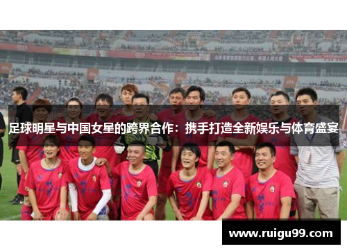 足球明星与中国女星的跨界合作：携手打造全新娱乐与体育盛宴