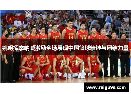 姚明挥拳呐喊激励全场展现中国篮球精神与团结力量