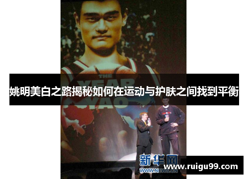 姚明美白之路揭秘如何在运动与护肤之间找到平衡