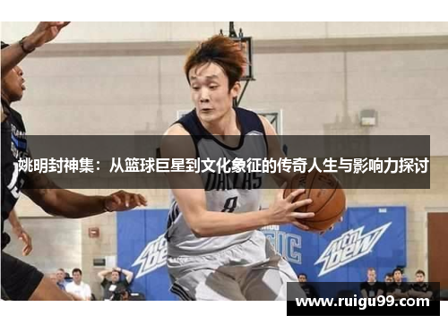 姚明封神集：从篮球巨星到文化象征的传奇人生与影响力探讨