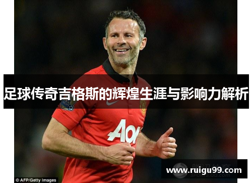 足球传奇吉格斯的辉煌生涯与影响力解析
