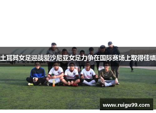土耳其女足迎战爱沙尼亚女足力争在国际赛场上取得佳绩