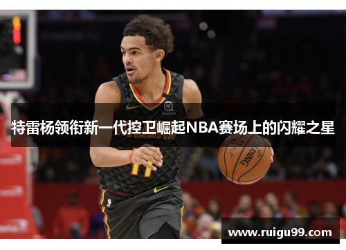 特雷杨领衔新一代控卫崛起NBA赛场上的闪耀之星