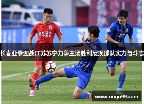 长春亚泰迎战江苏苏宁力争主场胜利展现球队实力与斗志